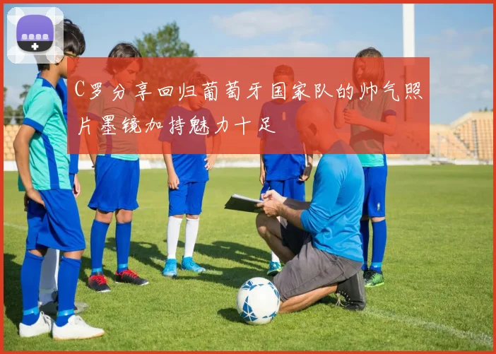C罗分享回归葡萄牙国家队的帅气照片墨镜加持魅力十足
