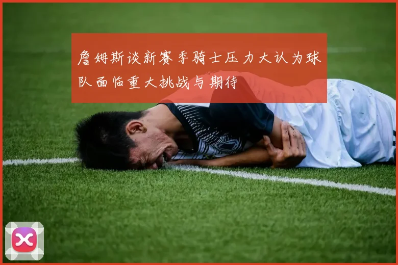 詹姆斯谈新赛季骑士压力大认为球队面临重大挑战与期待