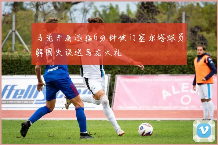 马竞开局迅猛6分钟破门塞尔塔球员解围失误送乌龙大礼
