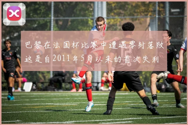 巴黎在法国杯比赛中遭遇零封落败这是自2011年5月以来的首次失利