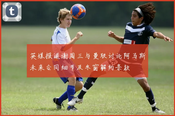 英媒报道谢周三与曼联讨论阿马斯未来合同细节及冬窗解约条款