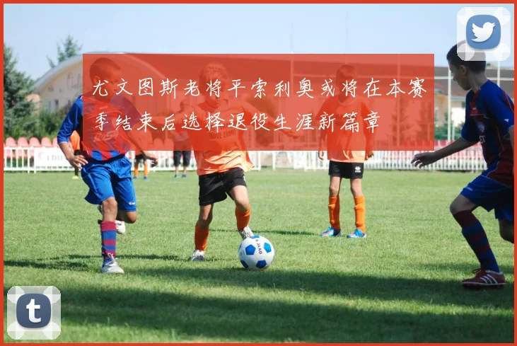 尤文图斯老将平索利奥或将在本赛季结束后选择退役生涯新篇章