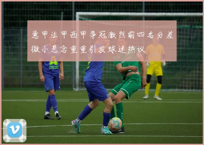 意甲法甲西甲争冠激烈前四名分差微小悬念重重引发球迷热议