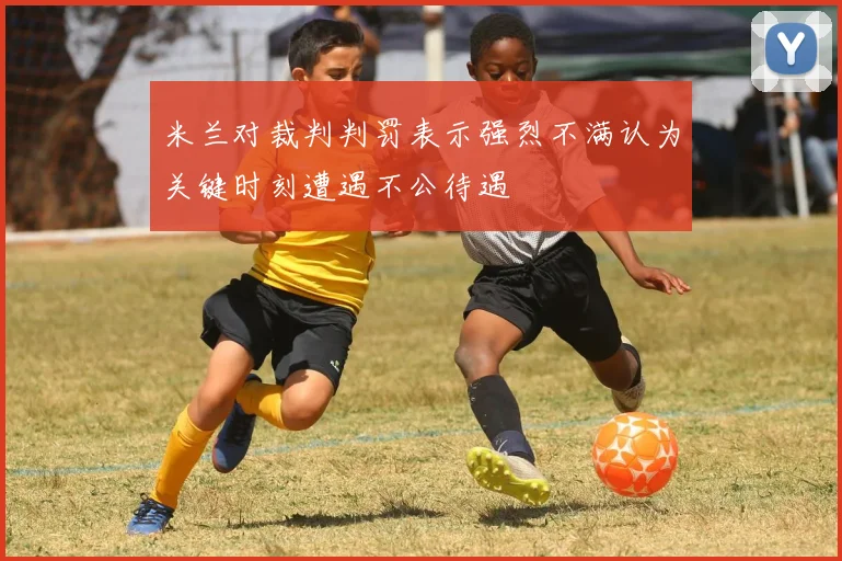 米兰对裁判判罚表示强烈不满认为关键时刻遭遇不公待遇