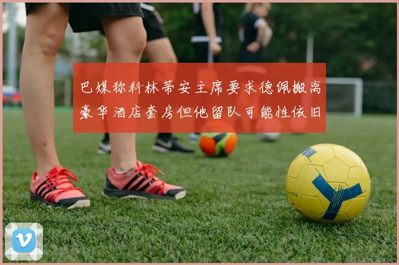 巴媒称科林蒂安主席要求德佩搬离豪华酒店套房但他留队可能性依旧较大