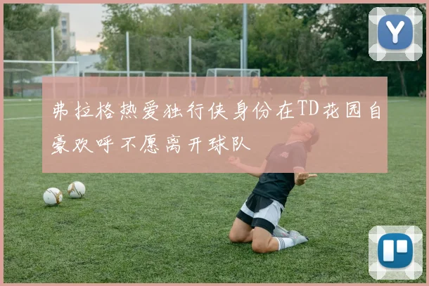 弗拉格热爱独行侠身份在TD花园自豪欢呼不愿离开球队