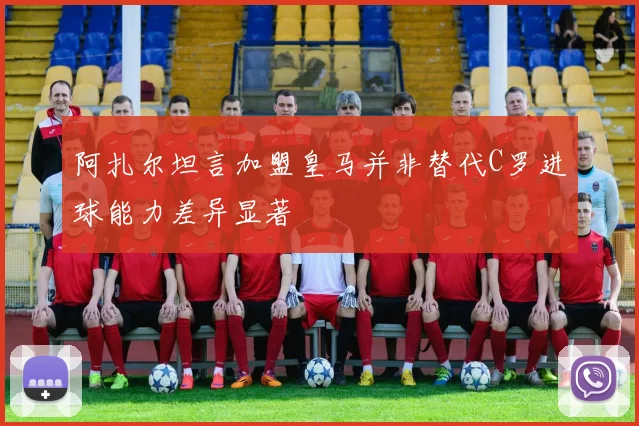 阿扎尔坦言加盟皇马并非替代C罗进球能力差异显著