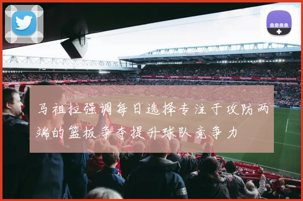 马祖拉强调每日选择专注于攻防两端的篮板争夺提升球队竞争力