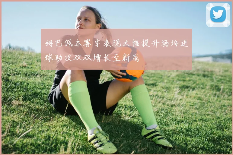 姆巴佩本赛季表现大幅提升场均进球助攻双双增长至新高