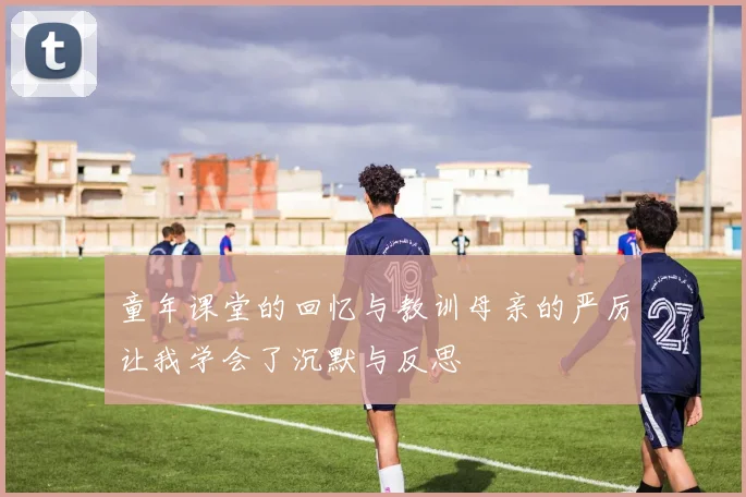 童年课堂的回忆与教训母亲的严厉让我学会了沉默与反思