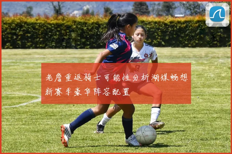 老詹重返骑士可能性分析湖媒畅想新赛季豪华阵容配置
