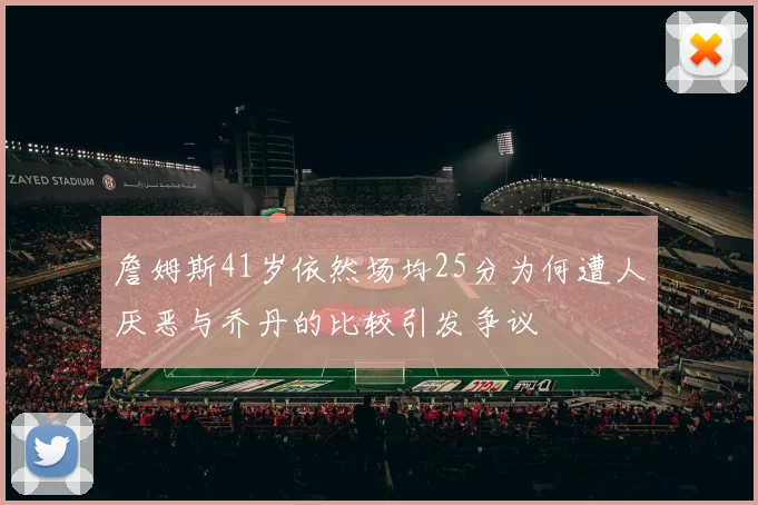 詹姆斯41岁依然场均25分为何遭人厌恶与乔丹的比较引发争议