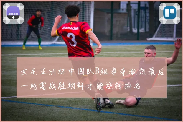 女足亚洲杯中国队B组争夺激烈最后一轮需战胜朝鲜才能逆转排名