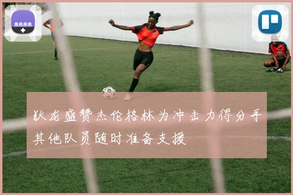 狄龙盛赞杰伦格林为冲击力得分手其他队员随时准备支援