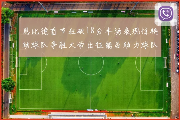 恩比德首节狂砍18分半场表现惊艳助球队争胜大帝出征能否助力球队逆袭