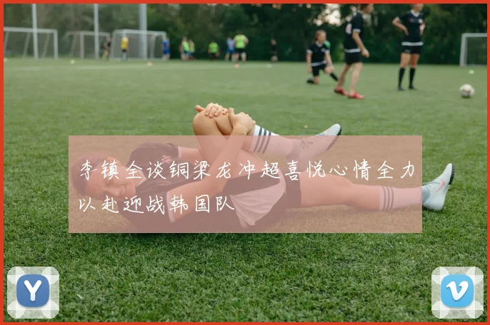 李镇全谈铜梁龙冲超喜悦心情全力以赴迎战韩国队