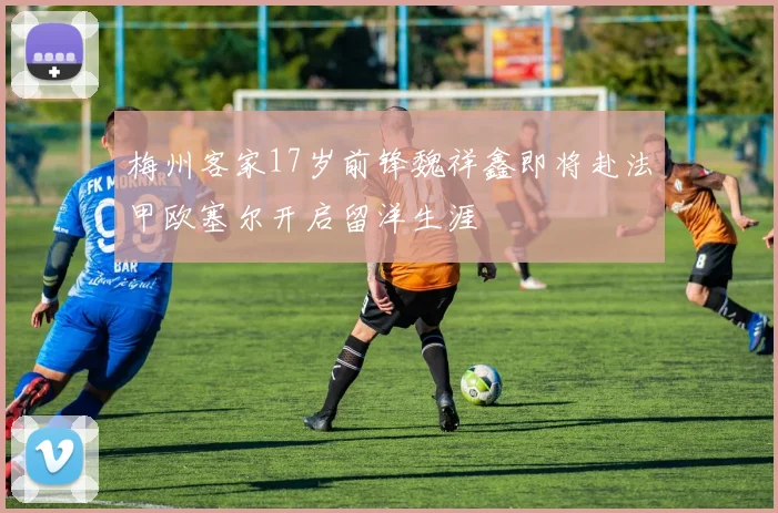 梅州客家17岁前锋魏祥鑫即将赴法甲欧塞尔开启留洋生涯