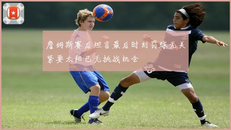 詹姆斯赛后坦言最后时刻罚球无关紧要太阳已无挑战机会