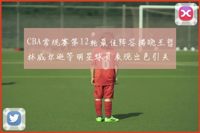 CBA常规赛第12轮最佳阵容揭晓王哲林威尔逊等明星球员表现出色引关注