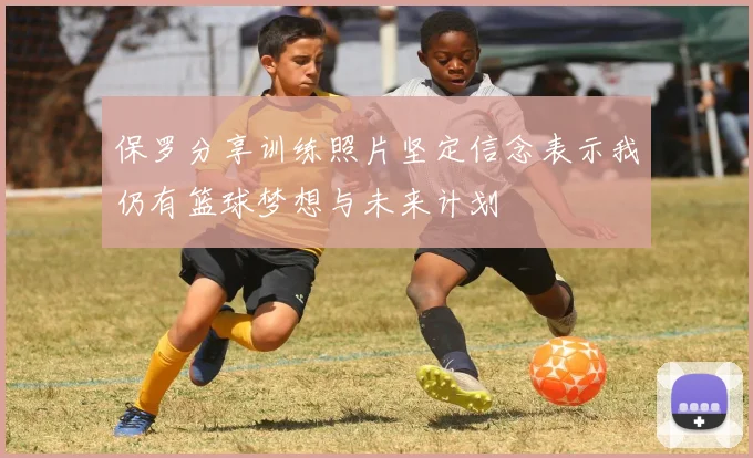 保罗分享训练照片坚定信念表示我仍有篮球梦想与未来计划