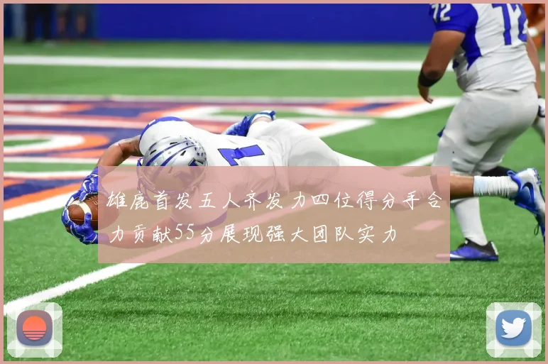 雄鹿首发五人齐发力四位得分手合力贡献55分展现强大团队实力
