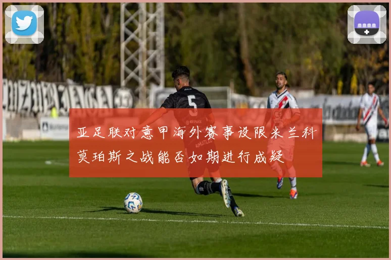 亚足联对意甲海外赛事设限米兰科莫珀斯之战能否如期进行成疑