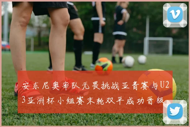 安东尼奥率队无畏挑战亚青赛与U23亚洲杯小组赛末轮双平成功晋级