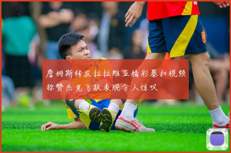 詹姆斯转发拉拉维亚精彩暴扣视频称赞杰克飞跃表现令人惊叹
