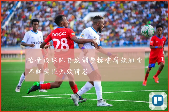 哈登谈球队首发调整探索有效组合不断优化无效阵容