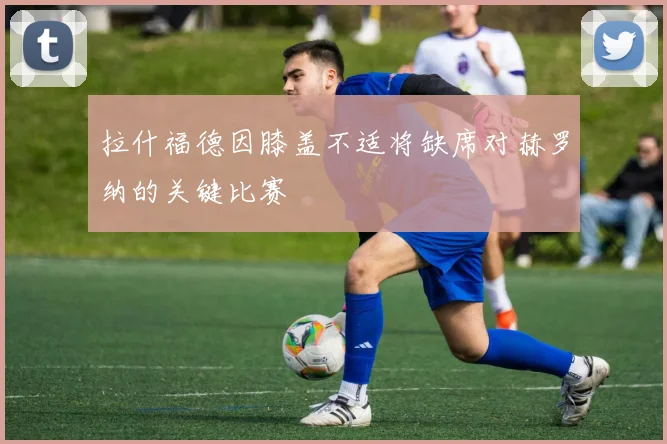 拉什福德因膝盖不适将缺席对赫罗纳的关键比赛