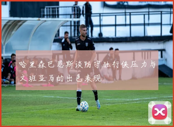 哈里森巴恩斯谈防守独行侠压力与文班亚马的出色表现
