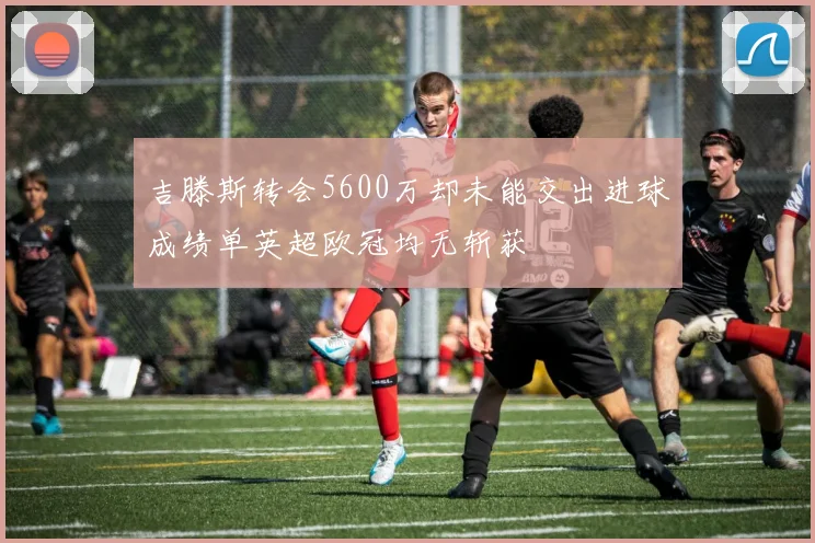 吉滕斯转会5600万却未能交出进球成绩单英超欧冠均无斩获