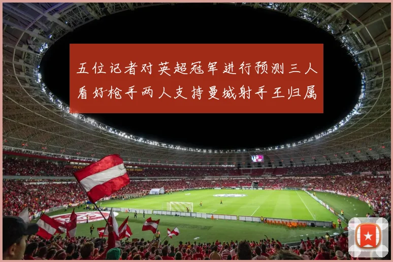 五位记者对英超冠军进行预测三人看好枪手两人支持曼城射手王归属无疑