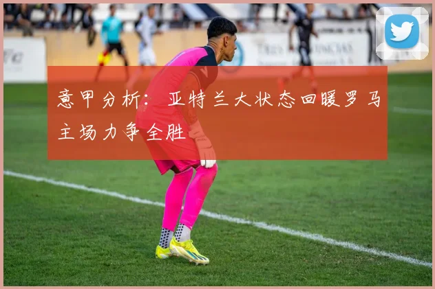 意甲分析：亚特兰大状态回暖罗马主场力争全胜