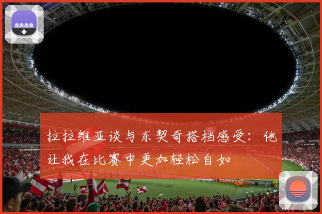 拉拉维亚谈与东契奇搭档感受：他让我在比赛中更加轻松自如