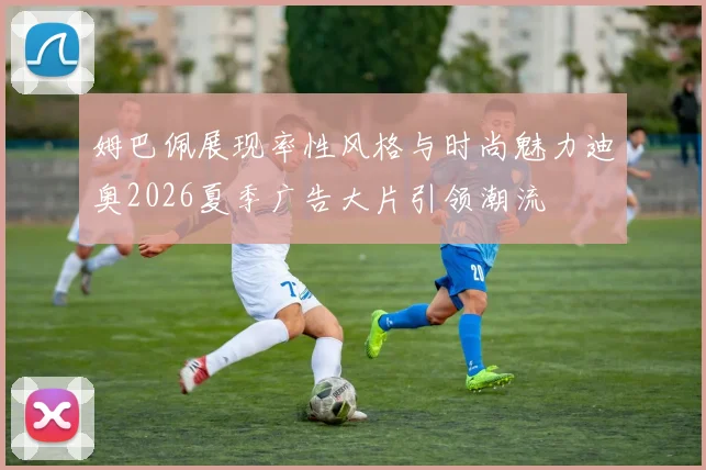 姆巴佩展现率性风格与时尚魅力迪奥2026夏季广告大片引领潮流