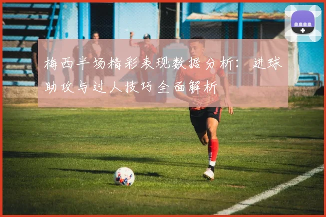 梅西半场精彩表现数据分析：进球助攻与过人技巧全面解析